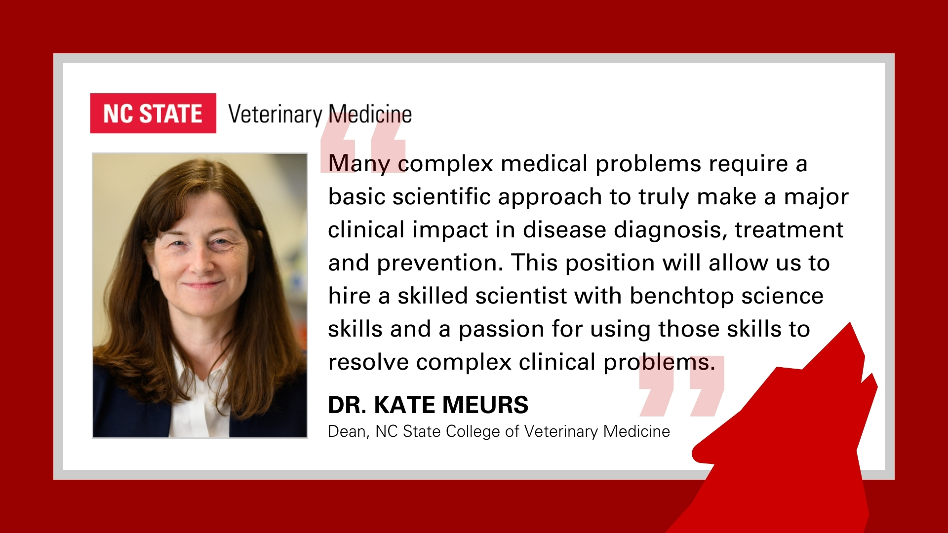 Quote from Dean Kate Meurs: Many complex medical problems require a basic scientific approach to truly make a major clinical impact in disease diagnosis, treatment and prevention. This position will allow us to hire a skilled scientist with benchtop science skills and a passion for using those skills to resolve complex clinical problems.